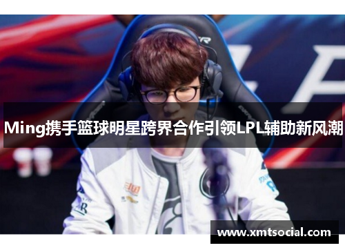 Ming携手篮球明星跨界合作引领LPL辅助新风潮