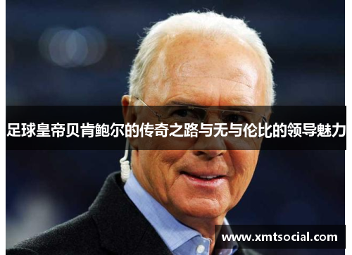 足球皇帝贝肯鲍尔的传奇之路与无与伦比的领导魅力