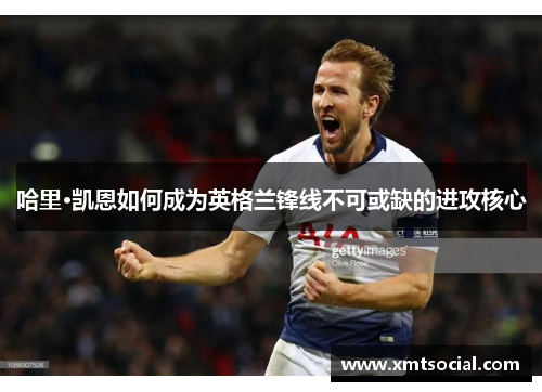 哈里·凯恩如何成为英格兰锋线不可或缺的进攻核心 哈里·凯恩如何成为英格兰锋线不可或缺的进攻核心