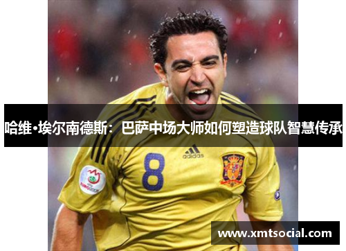 哈维·埃尔南德斯:巴萨中场大师如何塑造球队智慧传承 哈维·埃尔南德斯:巴萨中场大师如何塑造球队智慧传承