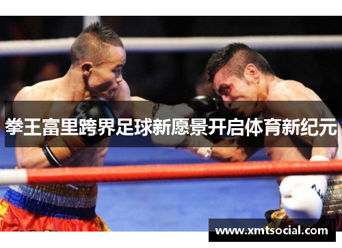 拳王富里跨界足球新愿景开启体育新纪元