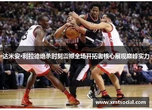 达米安·利拉德绝杀时刻震撼全场开拓者核心展现巅峰实力