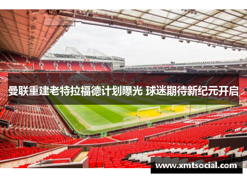 曼联重建老特拉福德计划曝光 球迷期待新纪元开启