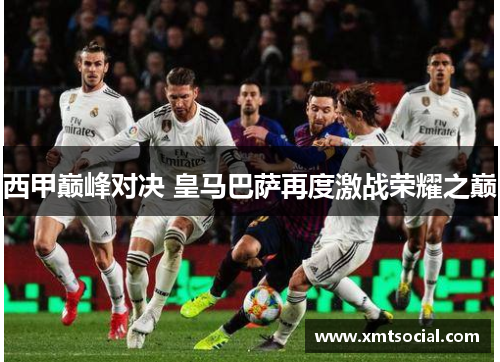 西甲巅峰对决 皇马巴萨再度激战荣耀之巅